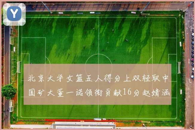 北京大学女篮五人得分上双轻取中国矿大董一诺领衔贡献16分赵婧涵接近双双