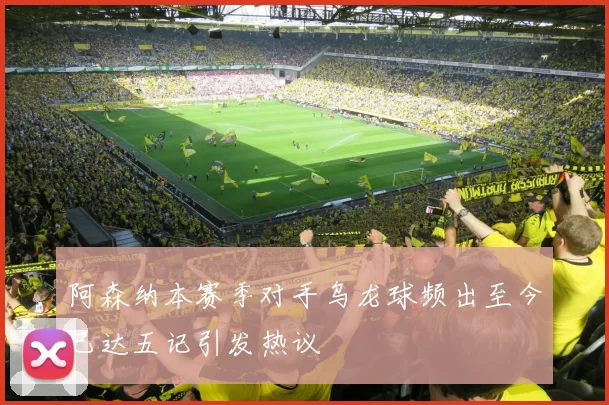 阿森纳本赛季对手乌龙球频出至今已达五记引发热议