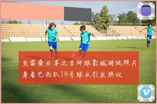 克雷桑分享北京环球影城游玩照片身着巴西队10号球衣引发热议