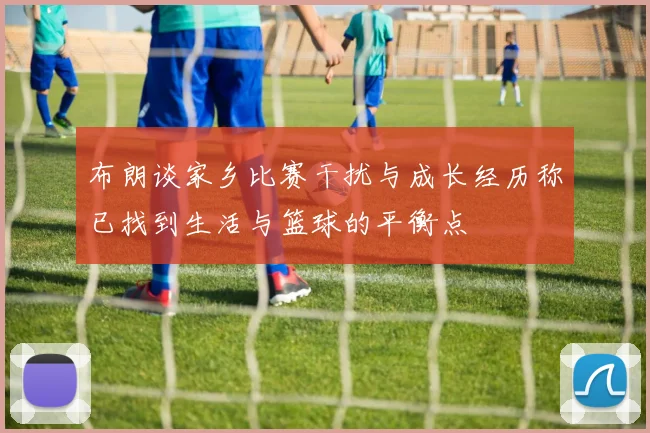 布朗谈家乡比赛干扰与成长经历称已找到生活与篮球的平衡点
