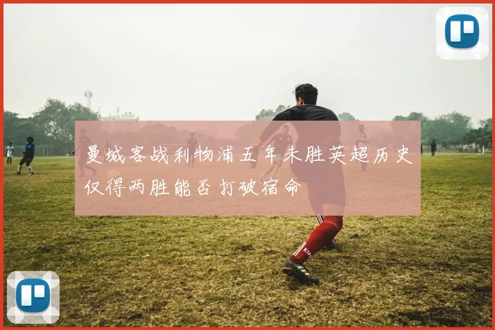 曼城客战利物浦五年未胜英超历史仅得两胜能否打破宿命