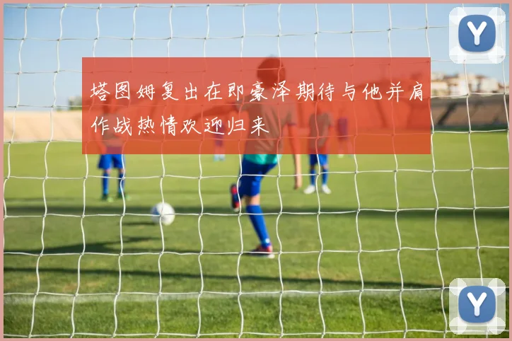 塔图姆复出在即豪泽期待与他并肩作战热情欢迎归来