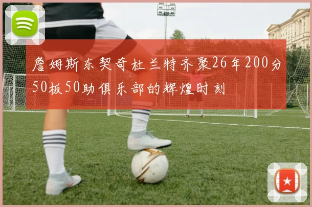 詹姆斯东契奇杜兰特齐聚26年200分50板50助俱乐部的辉煌时刻