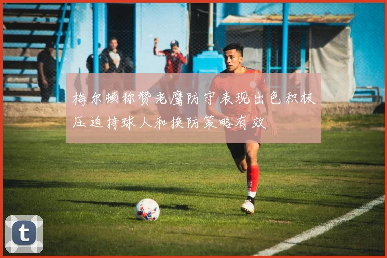 梅尔顿称赞老鹰防守表现出色积极压迫持球人和换防策略有效
