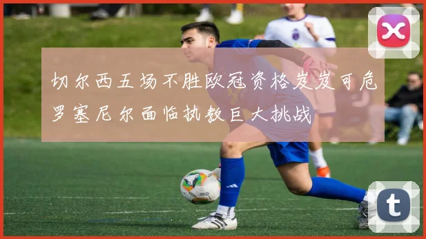 切尔西五场不胜欧冠资格岌岌可危罗塞尼尔面临执教巨大挑战
